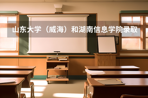 山东大学（威海）和湖南信息学院录取分数参考