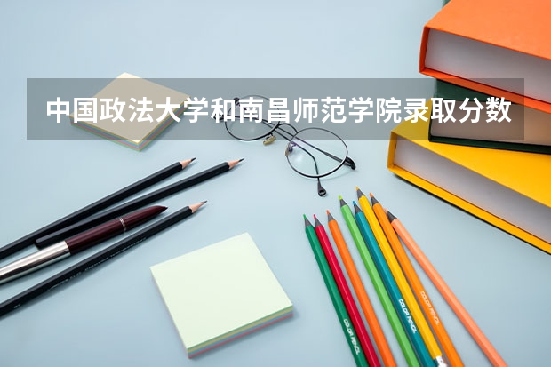 中国政法大学和南昌师范学院录取分数参考