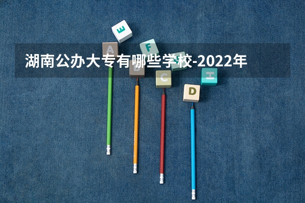 湖南公办大专有哪些学校-2022年湖南省公立专科院校有哪些？