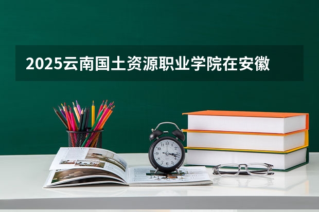 2025云南国土资源职业学院在安徽招生情况