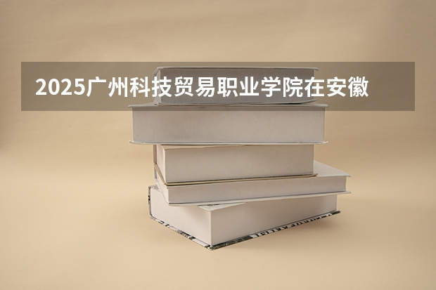 2025广州科技贸易职业学院在安徽招生情况