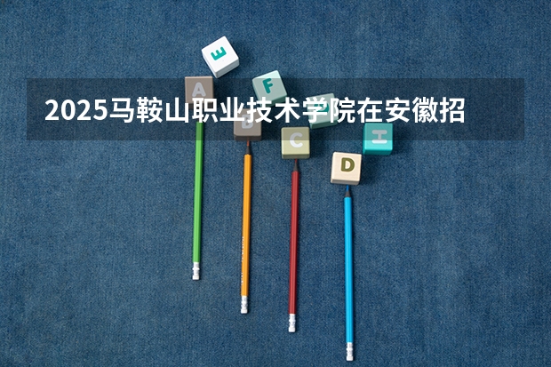 2025马鞍山职业技术学院在安徽招生情况