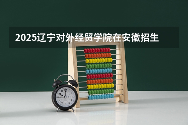 2025辽宁对外经贸学院在安徽招生情况