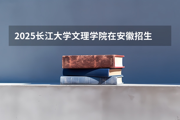 2025长江大学文理学院在安徽招生情况