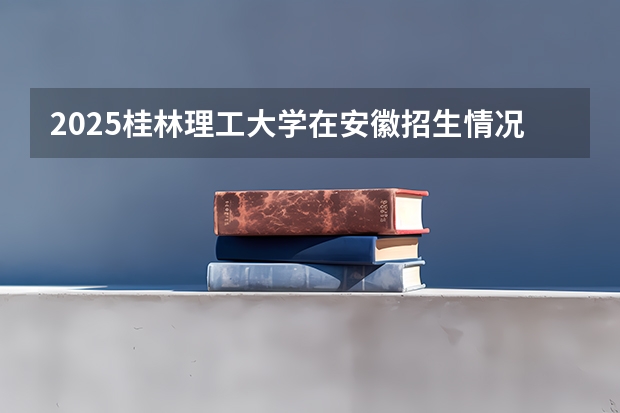 2025桂林理工大学在安徽招生情况