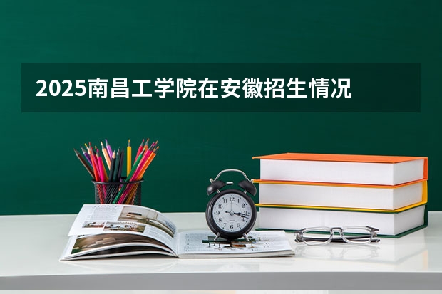 2025南昌工学院在安徽招生情况