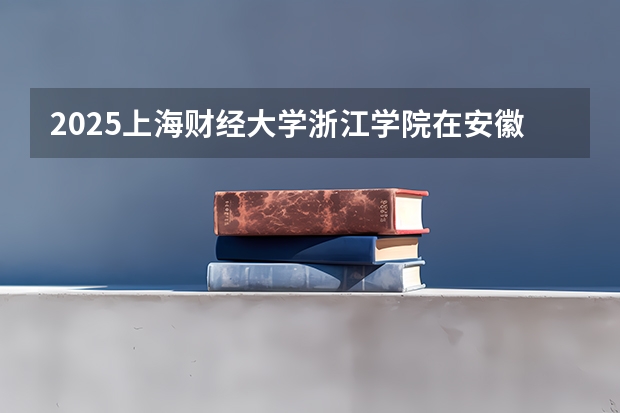 2025上海财经大学浙江学院在安徽招生情况
