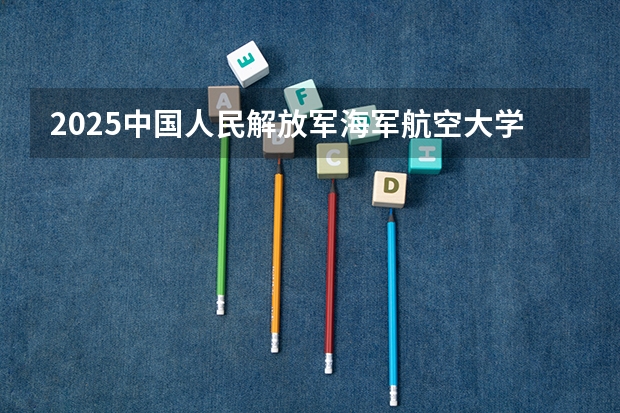 2025中国人民解放军海军航空大学在安徽招生情况