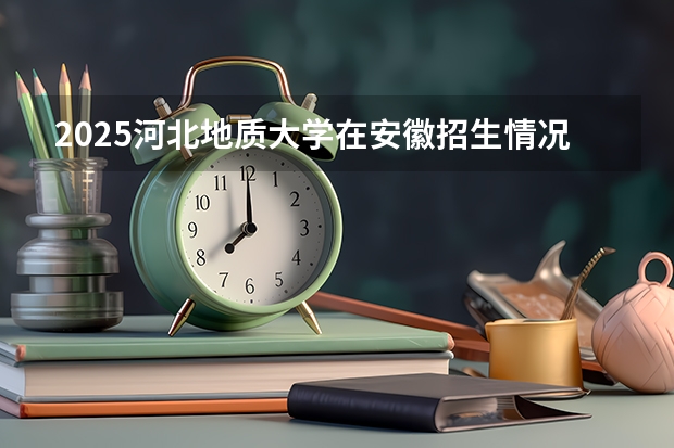 2025河北地质大学在安徽招生情况