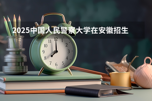 2025中国人民警察大学在安徽招生情况
