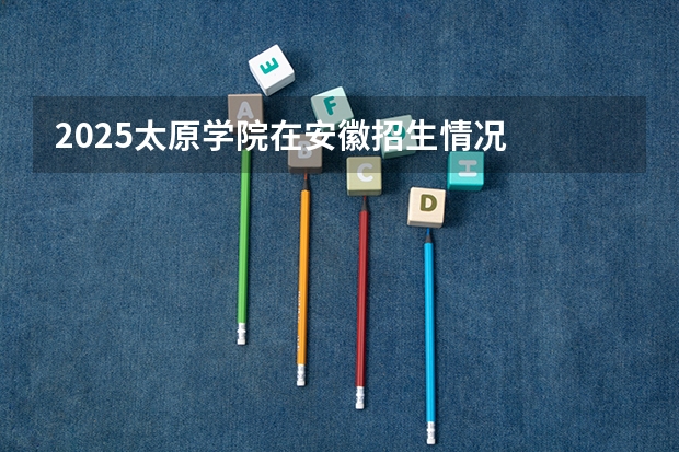 2025太原学院在安徽招生情况