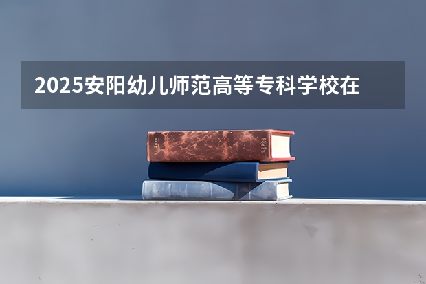 2025安阳幼儿师范高等专科学校在安徽招生情况