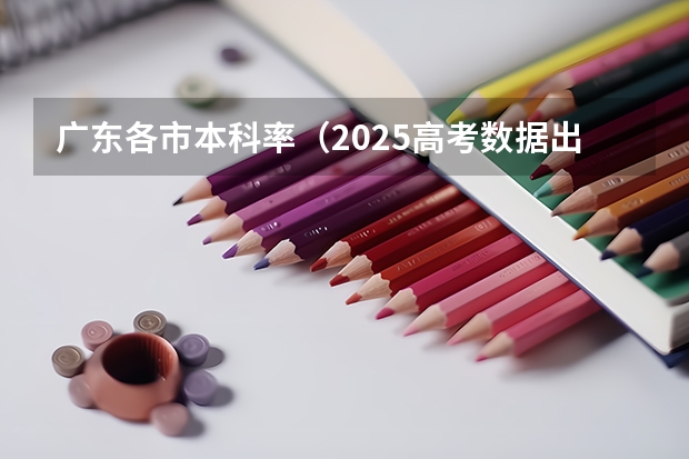 广东各市本科率（2025高考数据出炉:部分省份本科录取率差距多大）