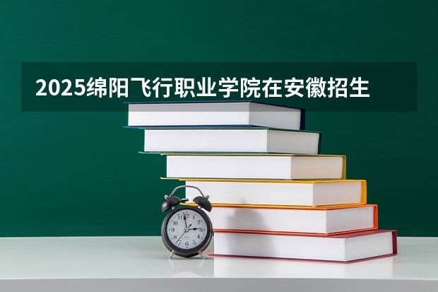 2025绵阳飞行职业学院在安徽招生情况