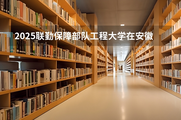 2025联勤保障部队工程大学在安徽招生情况