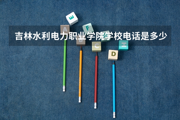 吉林水利电力职业学院学校电话是多少