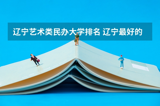 辽宁艺术类民办大学排名 辽宁最好的民办大学名单及排名