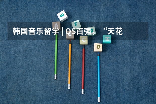 韩国音乐留学 | QS百强,“天花板”级别的热门音乐类高校 世界传媒类大学排名100名