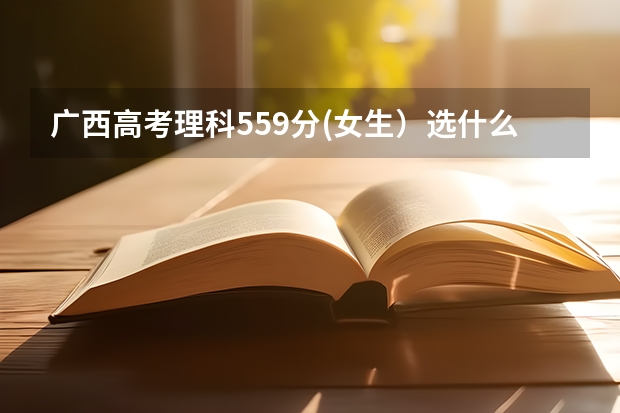 广西高考理科559分(女生）选什么样的学校好些?（广西理科一本分数线是528分。）