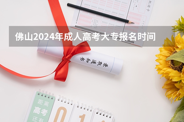 佛山2024年成人高考大专报名时间是几号到几号？（2024春季高考报名时间）