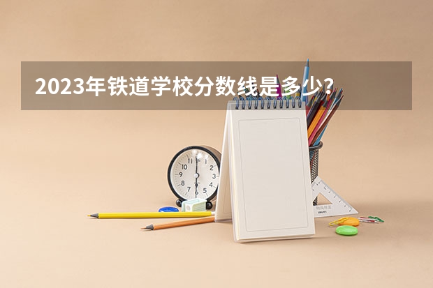 2023年铁道学校分数线是多少？