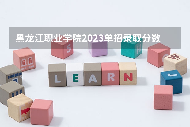 黑龙江职业学院2023单招录取分数线 黑龙江职业学院2023单招录取分数线单招