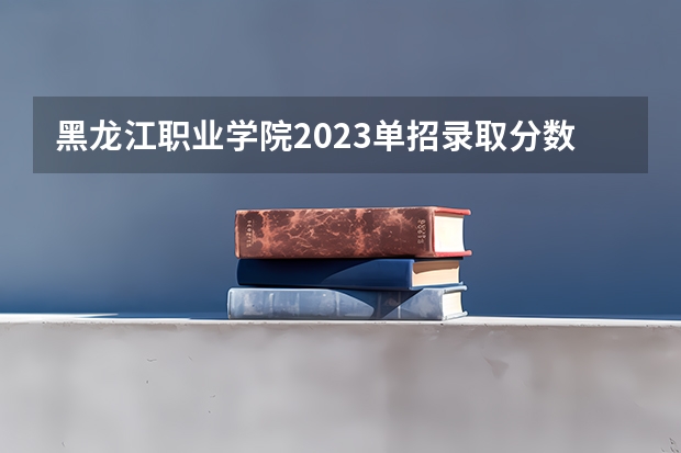 黑龙江职业学院2023单招录取分数线单招 黑龙江单招最好的学校