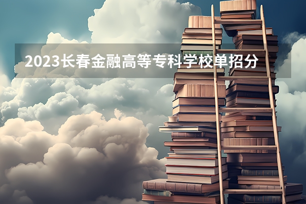 2023长春金融高等专科学校单招分数线 长春金融单招分数线2023