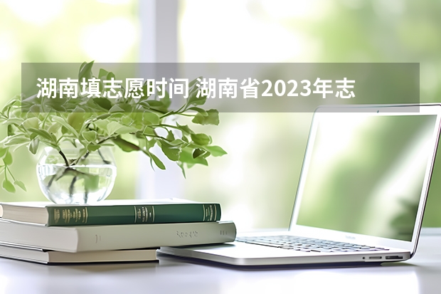 湖南填志愿时间 湖南省2023年志愿填报时间