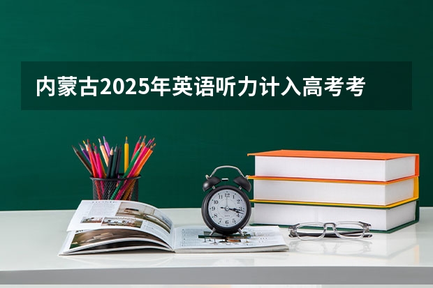 内蒙古2025年英语听力计入高考考试成绩吗