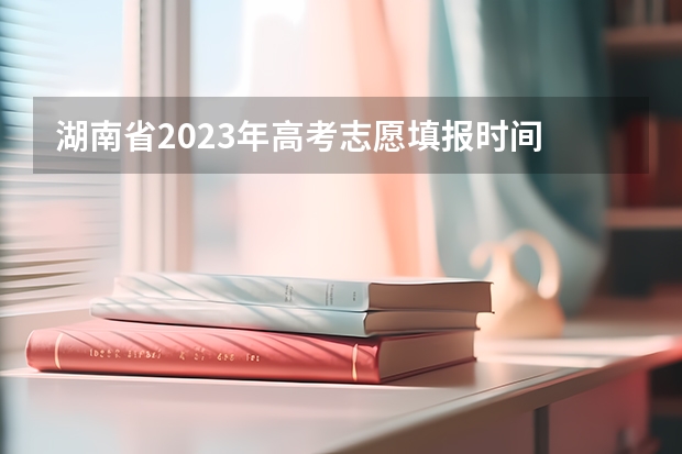 湖南省2023年高考志愿填报时间 湖南大专填报志愿时间