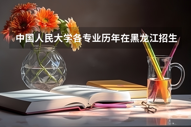 中国人民大学各专业历年在黑龙江招生人数 学费怎么样