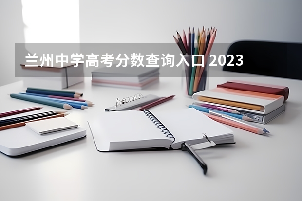 兰州中学高考分数查询入口 2023兰州高考分数线