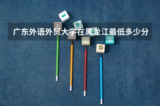 广东外语外贸大学在黑龙江最低多少分录取