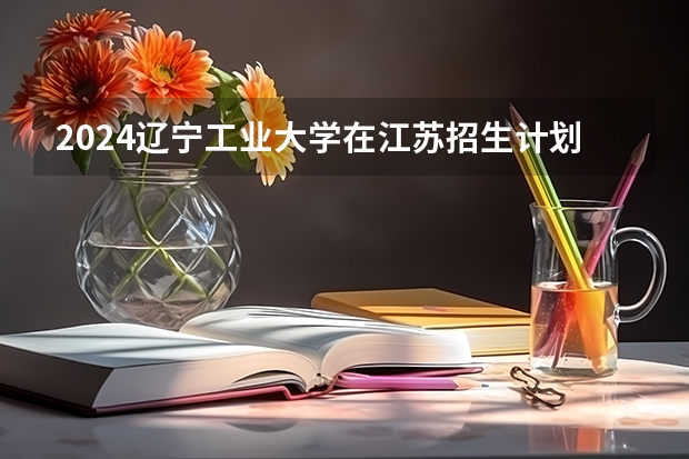 2024辽宁工业大学在江苏招生计划情况怎么样