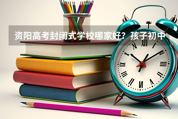 资阳高考封闭式学校哪家好？孩子初中毕业了，成绩一直不理想，还是想找个校外全日制的学校学习三年。（资阳高考时间2023年时间表）