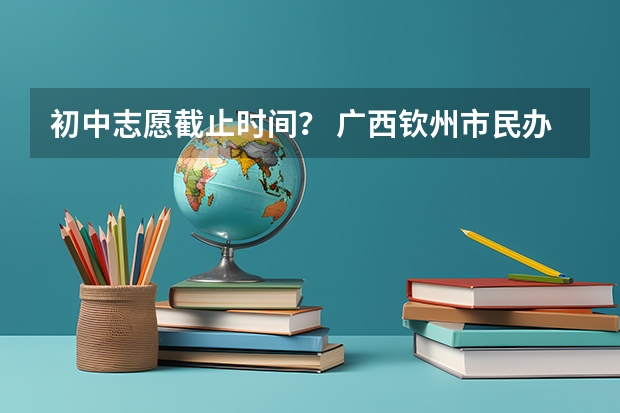 初中志愿截止时间？ 广西钦州市民办初中学校招生网上志愿填报工作的通知