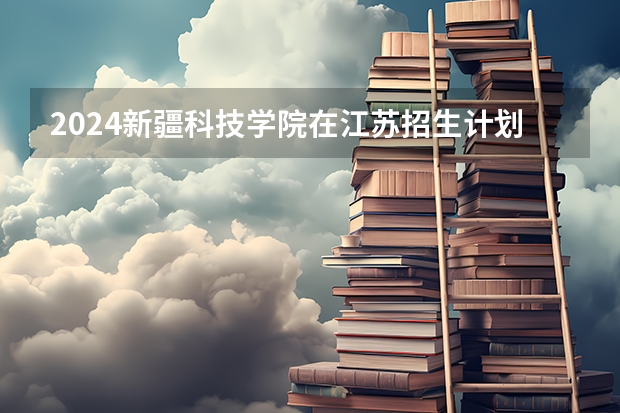 2024新疆科技学院在江苏招生计划情况怎么样