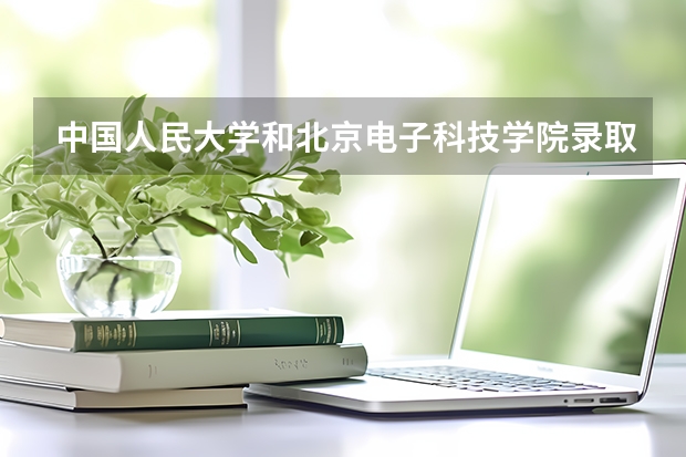 中国人民大学和北京电子科技学院录取分数参考
