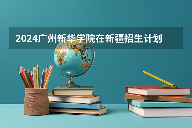 2024广州新华学院在新疆招生计划情况如何