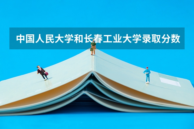 中国人民大学和长春工业大学录取分数参考