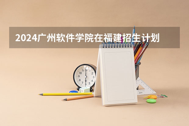 2024广州软件学院在福建招生计划情况