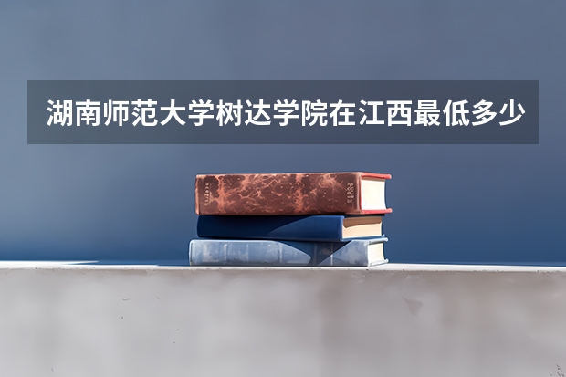 湖南师范大学树达学院在江西最低多少分录取