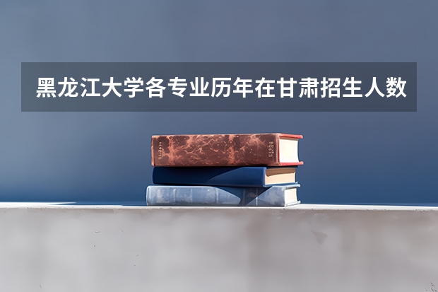 黑龙江大学各专业历年在甘肃招生人数 学费怎么样