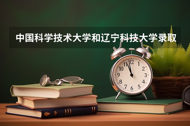 中国科学技术大学和辽宁科技大学录取分数参考