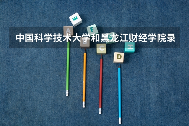 中国科学技术大学和黑龙江财经学院录取分数参考