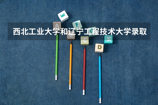 西北工业大学和辽宁工程技术大学录取分数参考