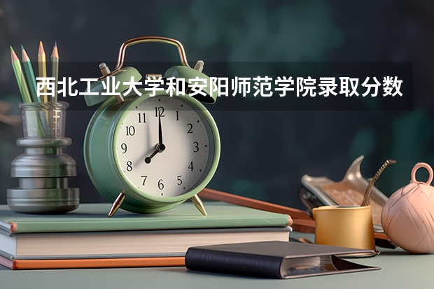 西北工业大学和安阳师范学院录取分数参考