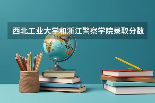西北工业大学和浙江警察学院录取分数参考