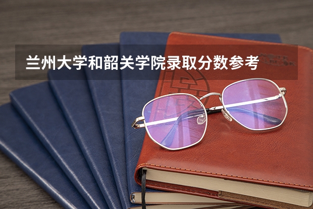 兰州大学和韶关学院录取分数参考